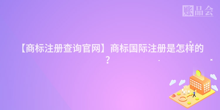 【商标注册查询官网】商标国际注册是怎样的？