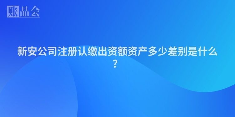 新安公司注册认缴出资额资产多少差别是什么?